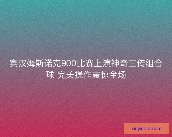 宾汉姆斯诺克900比赛上演神奇三传组合球 完美操作震惊全场