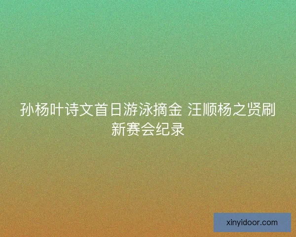 孙杨叶诗文首日游泳摘金 汪顺杨之贤刷新赛会纪录